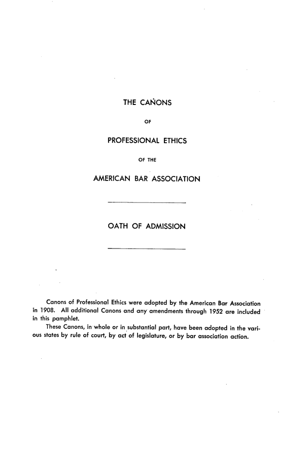handle is hein.beal/cpeoab0001 and id is 1 raw text is: THE CANONS

OF
PROFESSIONAL ETHICS
OF THE
AMERICAN BAR ASSOCIATION

OATH OF ADMISSION

Canons of Professional Ethics were adopted by the American Bar Association
in 1908. All additional Canons and any amendments through 1952 are included
in this pamphlet.
These Canons, in whole or in substantial part, have been adopted in the vari-
ous states by rule of court, by act of legislature, or by bar association action.


