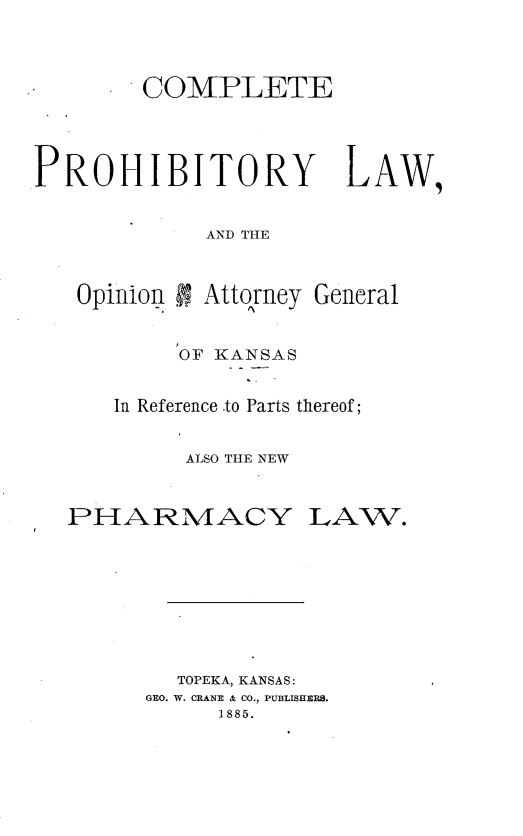 handle is hein.beal/cpepylwon0001 and id is 1 raw text is: 




        COMPLETE




PROHIBITORY LAW,


             AND THE



   Opinion I; Atto~rney General


     OF KANSAS


In Reference .to Parts thereof;


     ALSO THE NEW


PHARMACY LAW.









        TOPEKA, KANSAS:
      GEO. W. CRANE & CO., PUBLISHERS.
           1885.


