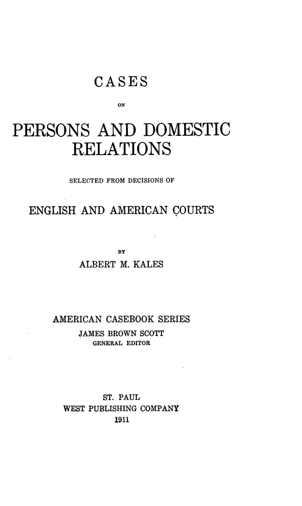 handle is hein.beal/cperdmla0001 and id is 1 raw text is: 







             CASES

                ON


PERSONS AND DOMESTIC

         RELATIONS


         SELECTED FROM DECISIONS OF


   ENGLISH AND AMERICAN  COURTS



                BY
          ALBERT M. KALES


AMERICAN CASEBOOK SERIES
    JAMES BROWN SCOTT
      GENERAL EDITOR





        ST. PAUL
  WEST PUBLISHING COMPANY
          1911


