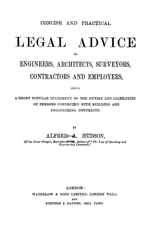 handle is hein.beal/cpladv0001 and id is 1 raw text is: CONCISE AND PRACTICAL

LEGAL

ADVICE

TO

ENGINEERS, ARCHITECTS, SURVEYORS,
CONTRACTORS AND EMPLOYERS,
BEING0
A SHORT POPULAR STATEMENT OF THE DUTIES AND LIABILITIES
OF PERSONS CONNECTED WITH BUILDING AND
ENGINEERING CONTRACTS.

ALFRED-A. HUDSON,
Of the Inner Temple, Barriater-TEF-, Author of The Law of Building and
Engineering Contracts.
LONDON:
WATERLOW & SONS LIMITED, LONDON WALL,
AND
STEVENS & HAYNES, BELL YARD.


