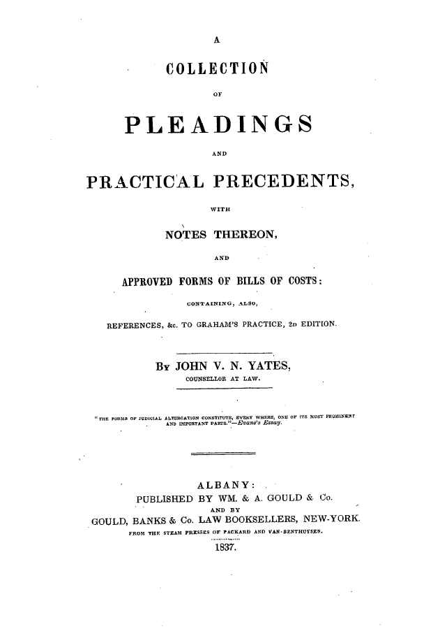 handle is hein.beal/cpleppn0001 and id is 1 raw text is: A

COLLECTION
PLEADINGS
AND

PRACTICAL PRECEDENTS,
WITH
NOTES THEREON,
AND
APPROVED FORMS OF BILLS OF COSTS:
CONTAINING, ALSO,
REFERENCES, &c. TO GRAHAM'S PRACTICE, 2n EDITION.
By JOHN V. N. YATES,
COUNSELLOR AT LAW.
i   FORMS OF JUDOI1AL ALTERCATION CONSTITUTE, EVENy WHEE, ONE OF ITS MO T PROmINENT
AND IMPORTANT PART.-Evas's Essay.
ALBANY:.
PUBLISHED BY WM. & A. GOULD & Co.
AND BY
GOULD, BANKS & Co. LAW BOOKSELLERS, NEW-YORK.
FROM THE STEAM PRESSES OF PACKARD AND VAN-BENTHUYSEN.
1837.



