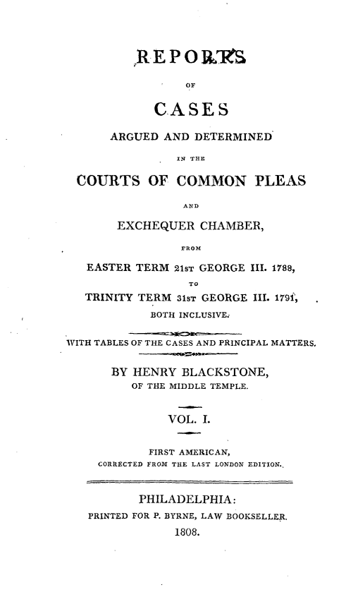 handle is hein.beal/cplexhm0001 and id is 1 raw text is: 




,REPO IL'S

       OF


   CASES


      ARGUED  AND  DETERMINED

                IN THE

 COURTS OF COMMON PLEAS

                 AND

       EXCHEQUER   CHAMBER,

                 PROM

   EASTER TERM  21ST GEORGE III. 1788,
                  TO
   TRINITY TERM 31sT GEORGE III. 179i,
            BOTH INCLUSIVE.


WITH TABLES OF THE CASES AND PRINCIPAL MATTERS.


       BY HENRY  BLACKSTONE,
         OF THE MIDDLE TEMPLE.


               VOL. 1.


            FIRST AMERICAN,
     CORRECTED FROM THE LAST LONDON EDITION.,


       PHILADELPHIA:
PRINTED FOR P. BYRNE, LAW BOOKSELLER.
             1808.


