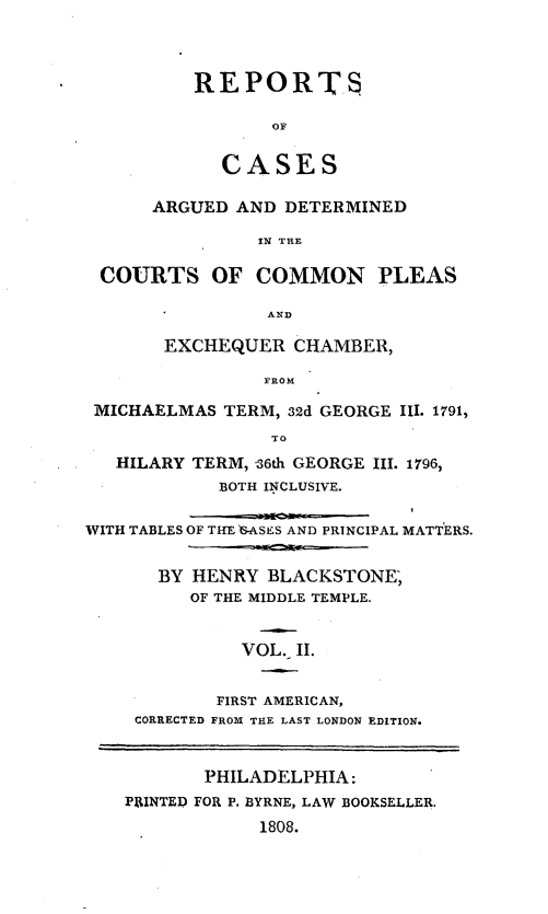 handle is hein.beal/cplexhm0002 and id is 1 raw text is: 




          REPORTS

                 OF


            CASES

      ARGUED  AND DETERMINED

                IN THE

 COURTS OF COMMON PLEAS

                 AND

       EXCHEQUER   CHAMBER,

                FROM

 MICHAELMAS  TERM, 32d GEORGE III. 1791,
                 TO
   HILARY TERM, 36th GEORGE III. 1796,
            BOTH INCLUSIVE.


WITH TABLES OF THE G-ASES AND PRINCIPAL MATTERS.


       BY HENRY  BLACKSTONE,
          OF THE MIDDLE TEMPLE.


              VOL. II.


            FIRST AMERICAN,
    CORRECTED FROM THE LAST LONDON EDITION.



           PHILADELPHIA:
    PRINTED FOR P. BYRNE, LAW BOOKSELLER.
                1808.


