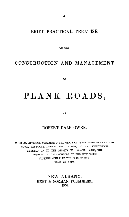 handle is hein.beal/cplnkrd0001 and id is 1 raw text is: BRIEF PRACTICAL TREATISE
ON THE
CONSTRUCTION AND MANAGEMENT
OF
PLANK ROADS,
BY
ROBERT DALE OWEN.
WITH A- APFENDIX CONTAINING THE GENERAL FLANK ROAD LAWS OF NEW
YORK, KENTUCKY, INDIANA AND ILLINOIS, AND THE AMENDMENTS
THERETO UP TO THE SESSION OF 1849-50. ALSO, THE
OPINION OF JUDGE GRIDLEY OF THE NEW YORK
SLPREMIE COURT IN THE CASE OF BEN-
EDICT VS. GOIT.
NEW ALBANY:
KENT & NORMAN, PUBLISHERS.
1850.


