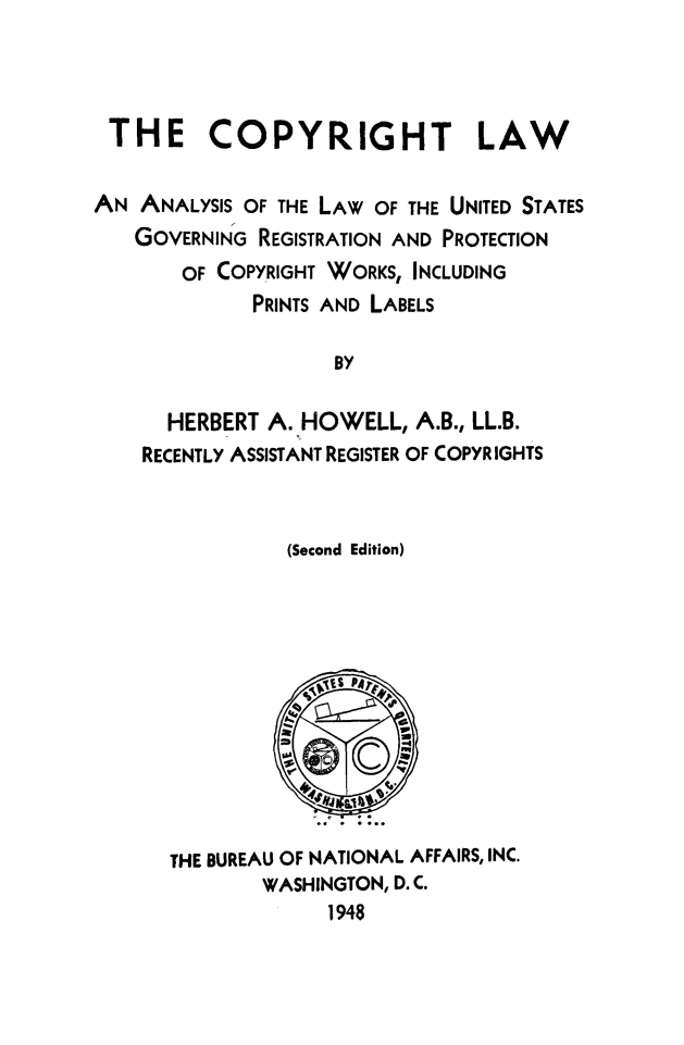 handle is hein.beal/cplwny0001 and id is 1 raw text is: 



THE COPYRIGHT LAW

AN  ANALYSIS OF THE LAW OF THE UNITED STATES
   GOVERNING REGISTRATION AND PROTECTION
       OF COPYRIGHT WORKS, INCLUDING
             PRINTS AND LABELS

                    BY

      HERBERT A. HOWELL,  A.B., LL.B.
    RECENTLY ASSISTANT REGISTER OF COPYRIGHTS


                (Second Edition)











      THE BUREAU OF NATIONAL AFFAIRS, INC.
              WASHINGTON, D.C.
                   1948


