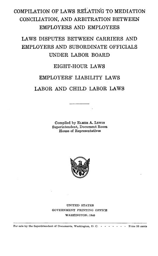 handle is hein.beal/cplwrmca0001 and id is 1 raw text is: 
COMPILATION OF LAWS RELATIN'G TO MEDIATION
  CONCILIATION, AND ARBITRATION BETWEEN
         EMPLOYERS AND EMPLOYEES

   LAWS DISPUTES BETWEEN CARRIERS AND
   EMPLOYERS AND SUBORDINATE OFFICIALS
             UNDER LABOR BOARD

             EIGHT-HOUR LAWS

         EMPLOYERS' LIABILITY LAWS

       LABOR AND CHILD LABOR LAWS





               Compiled by ELMER A. LEWIS
               Superintendent, Document Room
               House of Representatives


     UNITED STATES
GOVERNMENT PRINTING OFFICE
     WASMNGTON: 1940


For sale by the Superintendent of Documents, Washington, D. C. --------      Price 35 cents



