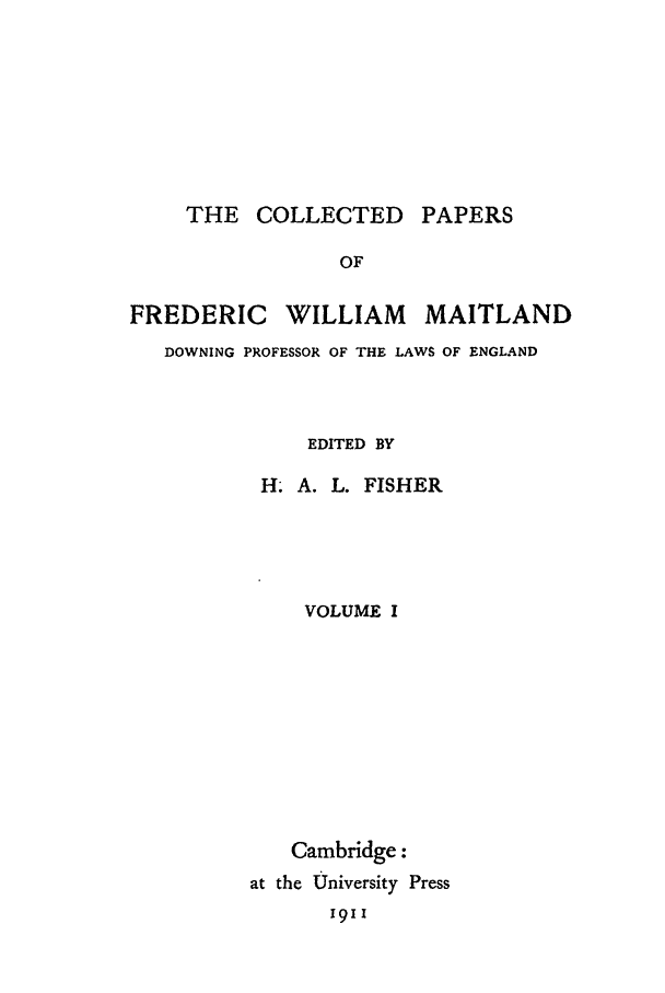 handle is hein.beal/cpm0001 and id is 1 raw text is: THE COLLECTED PAPERS

OF
FREDERIC WILLIAM MAITLAND
DOWNING PROFESSOR OF THE LAWS OF ENGLAND
EDITED BY
H. A. L. FISHER
VOLUME I
Cambridge:
at the University Press
1911


