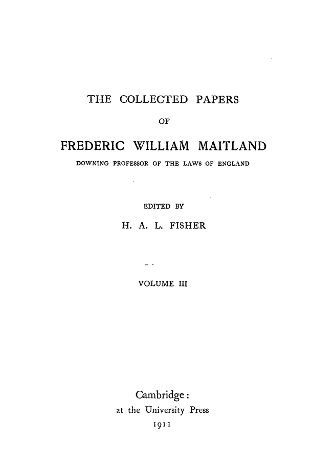 handle is hein.beal/cpm0003 and id is 1 raw text is: THE COLLECTED PAPERS

OF
FREDERIC WILLIAM MAITLAND
DOWNING PROFESSOR OF THE LAWS OF ENGLAND
EDITED BY
H. A. L. FISHER
VOLUME III
Cambridge:
at the University Press
1911



