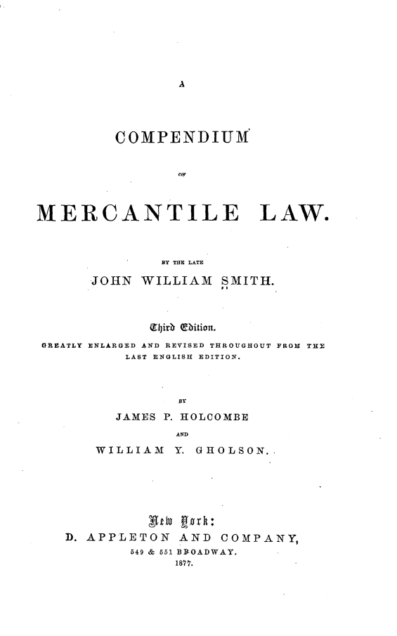handle is hein.beal/cpmomtelw0001 and id is 1 raw text is: 







A


         COMPENDIUM







MERCANTILE LAW.



              BY THlE LATE

      JOHN  WILLIAM  SMITH.





 GREATLY ENLARGED AND REVISED THROUGHOUT FROM THE
          LAST ENGLISH EDITION.



                BY

         JAMES P. HOLCOMBE
                AND

       WILLIAM  Y. GHOLSON..








   D. APPLETON  AND  COMPANY,
           549 & 551 BROADWAY.
                18? 7.


