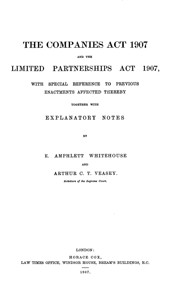 handle is hein.beal/cpnalims0001 and id is 1 raw text is: 








    THE COMPANIES ACT 1907

                    AND THE


LIMITED PARTNERSHIPS ACT 1907,


WITH SPECIAL REFERENCE
    ENACTMENTS AFFECTED


TO PREVIOUS
THEREBY


TOGETHER WITH


EXPLANATORY


NOTES


E. AMPHLETT   WHITEHOUSE

           AND

   ARTHUR C. T. VEASEY.
      SolUictors of the Supreme Court.


                 LONDON:
               HORACE COX,
LAW TIMES OFFICE, WINDSOR HOUSE, BREAM'S BUILDINGS, E.C.

                  1907.



