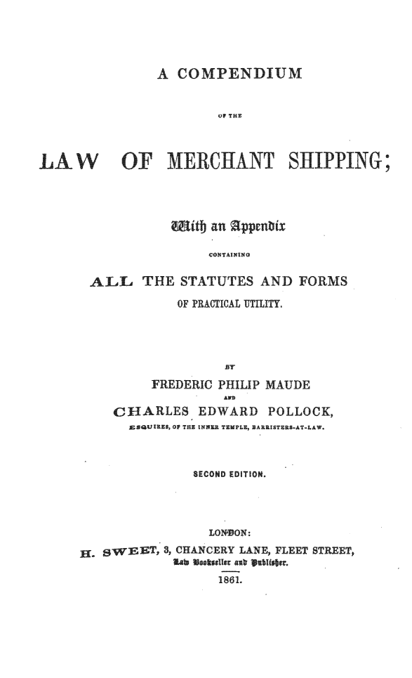 handle is hein.beal/cpndlwm0001 and id is 1 raw text is: 





                A  COMPENDIUM


                         OF TILE



LA   W      OF MERCHANT SHIPPING;




                  Miitt an appenbix

                        COTAINI   D  O

       AILL   THE   STATUTES   AND  FORMS


    OF PRACTICAL UTILITY.




          BT
FREDERIC PHILIP MAUDE


     CHARLES EDWARD POLLOCK,
       ESQUIRES, OF THE INNER TEMPLE, BARRISTERS-AT-LAW.



                SECOND EDITION.




                  LONZDON:

H  gWEET,   3, CHANCERY LANE, FLEET STREET,
             al  oosellar ast Sablisttr.
                   1861.


