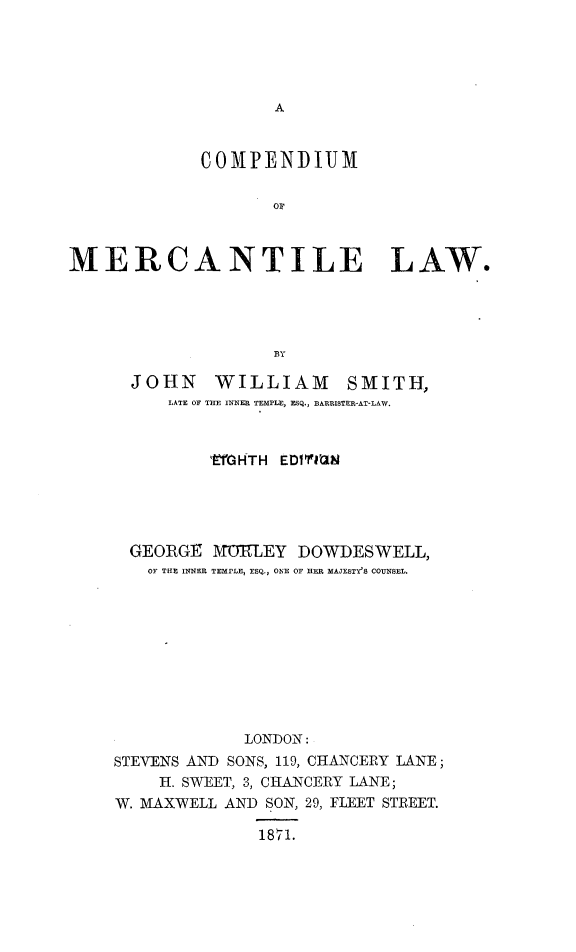 handle is hein.beal/cpndmrclw0001 and id is 1 raw text is: 





A


             COMPENDIUM





MERCANTILE LAW.




                    BY

      JOHN WILLIAM SMITH,
          LATE OF THE INNER TEMPLE, ESQ., BARRISTER-AT-LAW.


         EYfGHTH EDIfTIN





  GEORGE  MOELEY  DOWDESWELL,
  OF THE INNER TEMPLE, ESQ., ONE OF HER MAJESTY'S COUNSEL.










             LONDON:
STEVENS AND SONS, 119, CHANCERY LANE;
    H. SWEET, 3, CHANCERY LANE;
W. MAXWELL AND SON, 29, FLEET STREET.

              1871.


