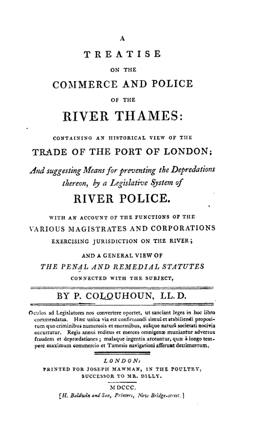 handle is hein.beal/cpolrthm0001 and id is 1 raw text is: A

TREATISE
ON THE
COMMERCE AND POLICE
OF THE
RIVER THAMES:
CONTAINING AN HISTORICAL VIEW OF THE
TRADE OF THE PORT OF LONDON;
And suggesting Means for preventing the Depredations
thereon, by a Legislative System of
RIVER POLICE.
WITH AN ACCOUNT OF THE FUNCTIONS OF THE
VARIOUS MAGISTRATES AND CORPORATIONS
EXERCISING JURISDICTION ON THE RIVER;
AND A GENERAL VIEW OF
THE PENAL AND REMEDIAL STATUTES
CONNECTED WITH THE SUBJECT,
BY P. COLDUHOUN, LL. D.
Oculos ad Legislatores nos convertere oportet, ut sanciant leges in hoc libro
commendatas. Hec unica via est confirmandi simulet stabiliendi proposi.
turn quo criminibus numerosis et enormibus, sulque naturi societati nocivis
occurratur. Regis annui reditus et merces omnigence muniantur adversus
fraudem et depredationes; malaque ingentia arceantur, qux 1 longo tem-
pore maximum commercio et Tamesis navigationi afferunt detrimertun.
LONDON:
PRINTED FOR JOSEPH MAWMAN, IN THE POULTRY,
SUCCESSOR TO MR. DILLY.
MDCCC.
[H. Baldwin and Son, Printers, New Bridge-street. I


