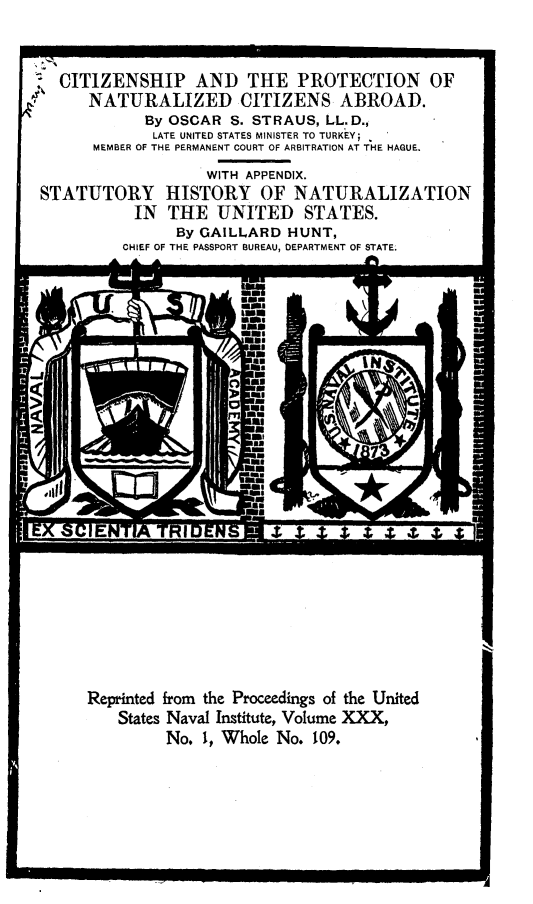 handle is hein.beal/cppnndcz0001 and id is 1 raw text is: 


  CITIZENSHIP AND THE PROTECTION OF
     NATURALIZED CITIZENS ABROAD.
            By OSCAR S. STRAUS, LL.D.,
            LATE UNITED STATES MINISTER TO TURKEY;
      MEMBER OF THE PERMANENT COURT OF ARBITRATION AT THE HAGUE.
                   WITH APPENDIX.
STATUTORY HISTORY OF NATURALIZATION
           IN THE UNITED STATES.
               By GAILLARD HUNT,
         CHIEF OF THE PASSPORT BUREAU, DEPARTMENT OF STATE.


Reprinted from the Proceedings of the United
   States Naval Institute, Volume XXX,
         No. 1, Whole No. 109.


