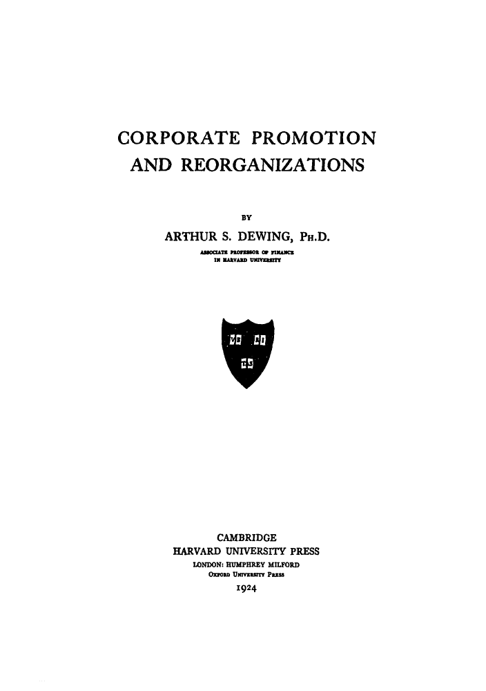 handle is hein.beal/cpreo0001 and id is 1 raw text is: CORPORATE PROMOTION
AND REORGANIZATIONS
BY
ARTHUR S. DEWING, PH.D.
IN NUA VN TISU

CAMBRIDGE
HARVARD UNIVERSITY PRESS
LONDON: RUMPHREY MILFORD
Oxroan Urvzsmnt PESS
1924


