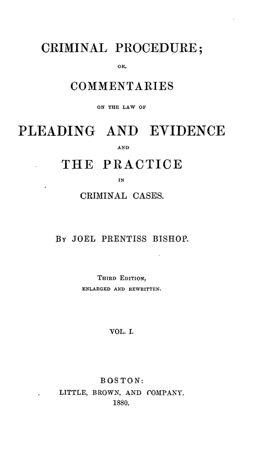 handle is hein.beal/cprolple0001 and id is 1 raw text is: 




CRIMINAL PROCEDURE;

            OR,

     COMMENTARIES


            ON THE LAW OF


PLEADING AND EVIDENCE
                AND

       THE PRACTICE
                IN


    CRIMINAL CASES.




By JOEL PRENTISS BISHOP.



       THIRD EDITION,
    ENLARGED AND REWRITTEN.




         VOL. I.




       BOSTON:
 LITTLE, BROWN, AND COMPANY.
         1880.


