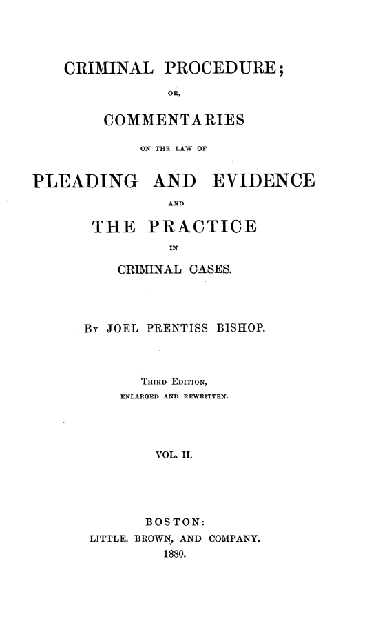 handle is hein.beal/cprolple0002 and id is 1 raw text is: CRIMINAL PROCEDURE;
OR,
COMMENTARIES

ON THE LAW OF
PLEADING AND EVIDENCE
AND
THE PRACTICE
IN

CRIMINAL CASES.
By JOEL PRENTISS BISHOP.
THIRD EDITION,
ENLARGED AND REWRITTEN.
VOL. II.
BOSTON:
LITTLE, BROWN, AND COMPANY.
1880.


