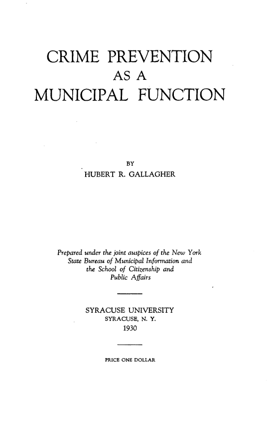 handle is hein.beal/cprvmf0001 and id is 1 raw text is: 





   CRIME PREVENTION

                 AS A

MUNICIPAL FUNCTION


               BY
      HUBERT R. GALLAGHER








Prepared under the joint auspices of the New York
  State Bureau of Municipal Information and
      the School of Citizenship and
           Public Affairs



      SYRACUSE UNIVERSITY
          SYRACUSE, N. Y.
              1930


PRICE ONE DOLLAR


