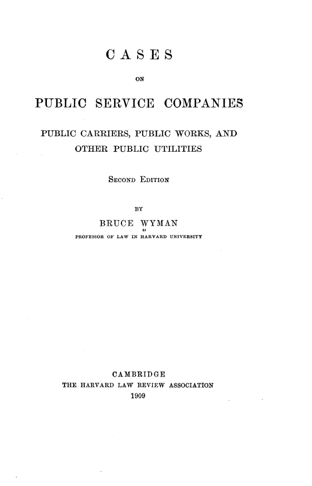 handle is hein.beal/cpscpc0001 and id is 1 raw text is: 





             CASES

                  ON


PUBLIC SERVICE COMPANIES


PUBLIC  CARRIERS, PUBLIC WORKS, AND

       OTHER  PUBLIC UTILITIES


             SECOND EDITION


                  BY

           BRUCE   WYMAN
                   of
       PROFESSOR OF LAW IN HARVARD UNIVERSITY















              CAMBRIDGE
     THE HARVARD LAW REVIEW ASSOCIATION
                 1909


