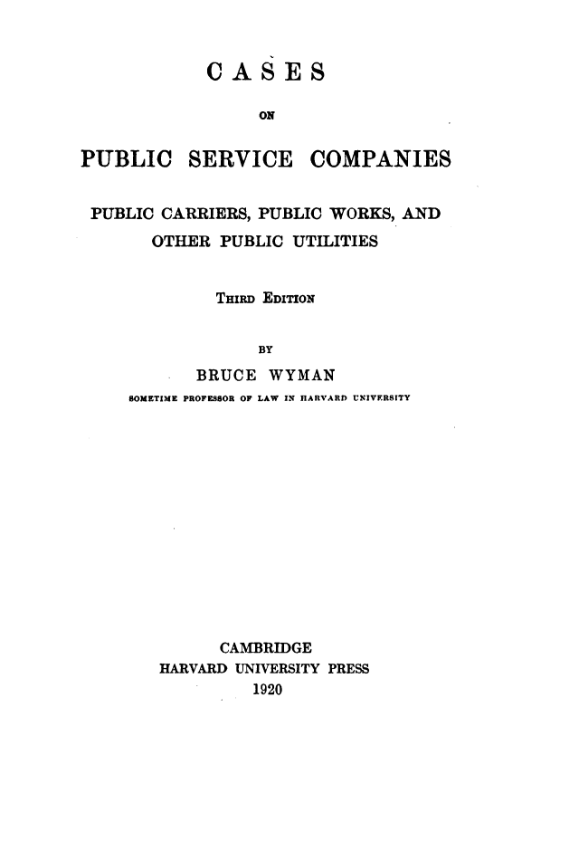 handle is hein.beal/cpscpp0001 and id is 1 raw text is: 


            CASES

                  ON


PUBLIC SERVICE COMPANIES


PUBLIC  CARRIERS, PUBLIC WORKS, AND
       OTHER  PUBLIC UTILITIES


             THIRD EDITION


                 BY
           BRUCE  WYMAN
     SOMETIME PROFESSOR OF LAW IN HARVARD UNIVERSITY


      CAMBRIDGE
HARVARD UNIVERSITY PRESS
         1920


