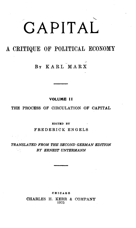 handle is hein.beal/cptlkmx0002 and id is 1 raw text is: 






     CAPITAL



A CRITIQUE  OF POLITICAL ECONOMY



         BY KARL   MARX







             VOLUMB II

  THE PROCESS OF CIRCULATION OF CAPITAL


              EDITED BY
         FREDERICK ENGELS


  TRANSLATED FROM THE SECOND GERMAN EDITION
         BY ERNEST UNTERMANN









              CHICAGO
      CHARLES H. KERR & COMPANY
                1925


