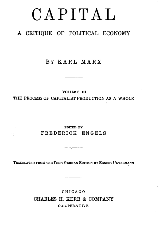 handle is hein.beal/cptlkmx0003 and id is 1 raw text is: 


      CAPITAL


 A  CRITIQUE OF  POLITICAL ECONOMY





          BY  KARL   MARX





               VOLUME Ill
THE PROCESS OF CAPITALIST PRODUCTION AS A WHOLE





                EDITED BY
         FREDERICK   ENGELS





TRANSLATED FROM THE FIRST GERMAN EDITION BY ERNEST UNTERMANN





               CHICAGO
      CHARLES H. KERR & COMPANY
              CO-OPERATIVE


