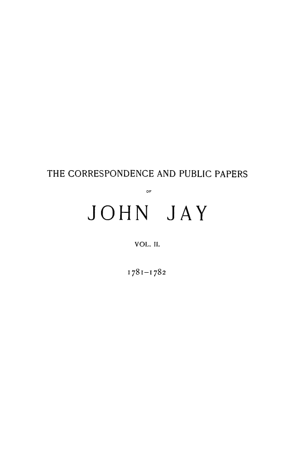 handle is hein.beal/cpubpprs0002 and id is 1 raw text is: 



















THE CORRESPONDENCE AND PUBLIC PAPERS

               OF


      JOHN JAY


             VOL. Ii.


1781-1782


