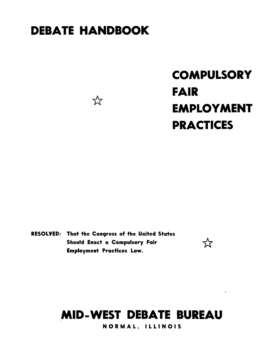 handle is hein.beal/cpufaemr0001 and id is 1 raw text is: 
DEBATE HANDBOOK


                            COMPULSORY
                            FAIR
                            EMPLOYMENT
                            PRACTICES







RESOLVED: That the Congress of the United States
       Should Enact a Compulsory Fair
       Employment Practices Law.




       MID-WEST DEBATE BUREAU
              NORMAL, ILLINOIS


