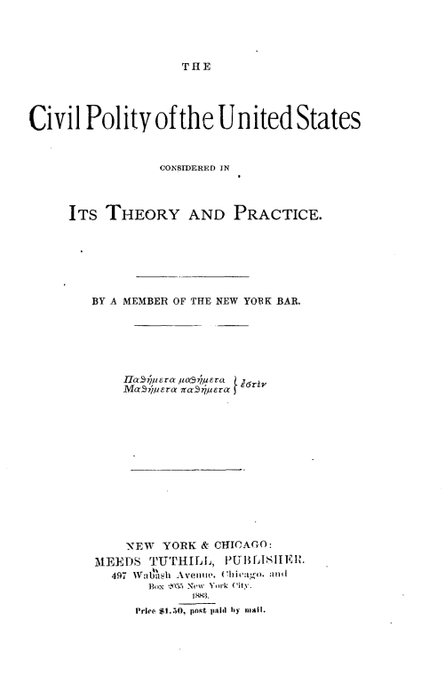 handle is hein.beal/cpusctpc0001 and id is 1 raw text is: 




THE


Civil Polity of the United States


                 CONSIDERED IN



     ITS THEORY AND PRACTICE.






        BY A MEMBER OF THE NEW YOBK BAR.






            Hauic~s6z-a tjur
            MaSipyera zcr-aS/era













            NEW YORK & CHICAGO:
        MEEDS TUTHILIL, PUBASLIEIR.
           497  Wgllash1  Avenue, (Chiva :t 11 a 1
               Box . New York (itv.

               Price $I.50, pnst pid hy mall.


