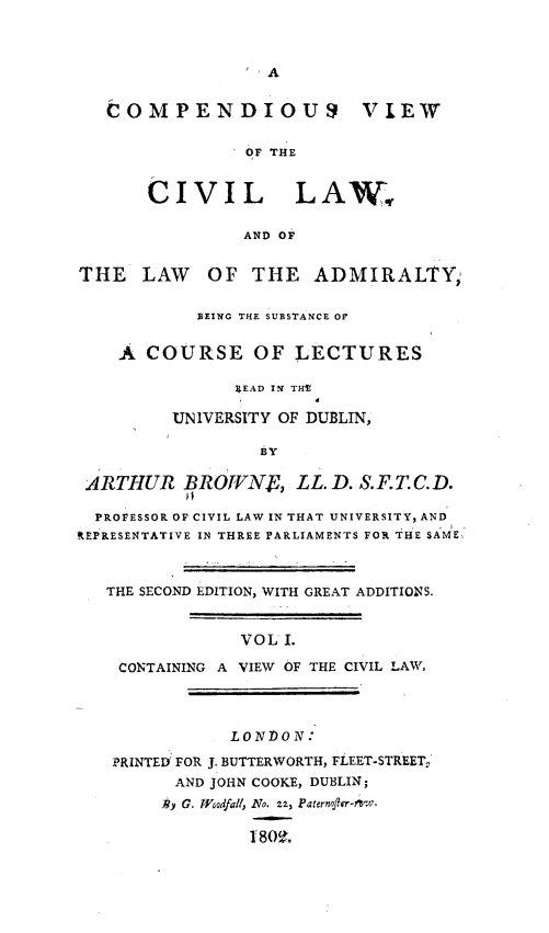handle is hein.beal/cpvcivl0001 and id is 1 raw text is: 



A


   COMPENDIOUS VIEW

                OF THE


       CIVIL LAW,

                AND OF


THE   LAW OF THE ADMIRALTY'

            BEING THE SUBSTANCE OF


    A  COURSE OF LECTURES

               XEAD IN THE

         UNIVERSITY OF DUBLIN,

                  BY

 ARTHUR   BROVNE, LL. D.   S.F.T.C.D.

 PROFESSOR OF CIVIL LAW IN THAT UNIVERSITY, AND
REPRESENTATIVE IN THREE PARLIAMENTS FOR THE SAME



   THE SECOND EDITION, WITH GREAT ADDITIONS.


                VOL I.

    CONTAINING A VIEW OF THE CIVIL LAW,




               LONDON :

   PRINTED FOR J. BUTTERWORTH, FLEET-STREET,
         AND JOHN COOKE, DUBLIN;
         )3y G. Woodfall, No. z2, Paternofler-nsw,

                 1 809.


