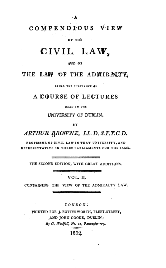 handle is hein.beal/cpvcivl0002 and id is 1 raw text is: 





   COMPENDIOUS VIEW

                 OF TBM


       CIVIL LAW,

                 AID OF


THE LALP OF THE ADMIIRASTY

            BEING THE SUBSTANCE IF


    A  COURSE OF LECTURES

               READ IN THE

         UNIVERSITY OF DUBLIN,

                  BY

 ARTHUR JIROWNE, LL. D, S.F.T.C.D.

 PROFESSOR OF CIVIL LAW IN THAT UNIVERSITY, AND
REPRESENTATIVE IN THREE PARLIAMENTS FOR THE SAME.



   THE SECOND EDITION, WITH GREAT ADDITIONS.


                V O L. II.

 CONTAINING THE VIEW OF THE ADMIRALTY LAW.




               LONDON:

    PRINTED FOR J. BUTTERWORTH, FLEET-STREET,
          AND JOHN COOKE, DUBLIN;
          By G. Wodfall, No. 22, Paternoffer-row.

                  1802.


