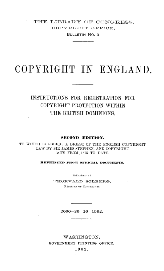 handle is hein.beal/cpyengir0001 and id is 1 raw text is: 



      TtlE LIIT3A]?Y ()F CON(IItESS,
            So PYI  I-i T o i, oI 0 E,
                 BULLETIN No. 5.








COPYRIGHT IN ENGLAND.






     INSTRUCTIONS FOR REGISTRATION FOR

         COPYRIGHT PROTECTION WITHIN

            THE BRITISH DOMINIONS.





               SECOND EDITION.
 TO WHICH IS ADDED: A DIGEST OF THE ENGLISH COPYRIGHT
       LAW BY SIR JAMES STEPHEN, AND COPYRIGHT
              ACTS FROM 1875 TO DATE.

        REPRINTED FROM OFFICIAL DOCUMENTS.


                   PREPARED BY
             TI-OI-A.D SOLIIIG-,
                REGISTER OF COPYRIGHTS.





                2000-20-10-1902.





                WASHINGTON:
           GOVERNMENT PRINTING OFFICE.
                    1902.


