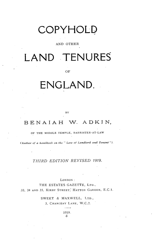 handle is hein.beal/cpyhole0001 and id is 1 raw text is: 








      COPYHOLD


            AND OTHER




 LAND TENURES


               OF




       ENGLAND.






               BY


 BENAIAH W. ADKIN,


    OF THE MIDDLE TEMPLE, BARRISTER-AT-LAW


(Author of a handbook on the  Law of Landlord and Tenant ).




    THIRD EDITION REVISED 1919.





              LONDON:
      THE ESTATES GAZETTE, LTD.,
33, 34 AND 35, KIRBY STREET,* HATTON GARDEN, E.C.1.

       SWEET & MAXWELL, LTD.,
       3, CHANCERY LANE, W.C.2.


1919.
0



