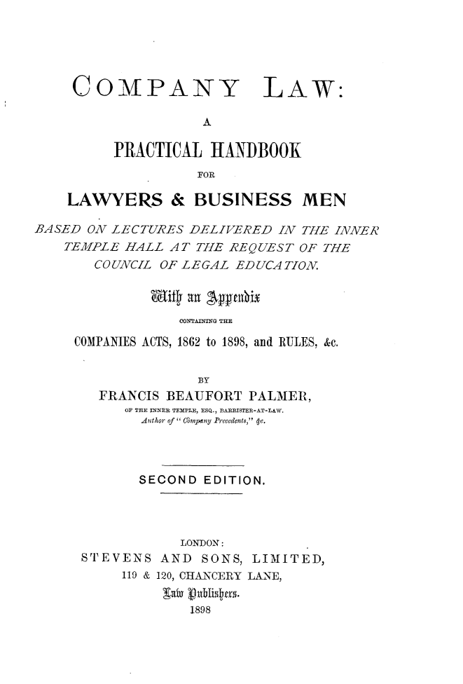handle is hein.beal/cpylwbk0001 and id is 1 raw text is: 






COMPANY


LAW:


          PRACTICAL HANDBOOK
                    FOR

    LAWYERS & BUSINESS MEN

BA SED ON LECTURES DELIVERED INV THE INN.IER
    TEMIPLE HALL AT THE REQUEST OF THE
        COUNVCIL OF LEGAL EDUCATION.


               wit~ auI 'pytuxx

                  CONTAINTG THE

     COMPANIES ACTS, 1862 to 1898, and RULES, &c.


                    BY
        FRANCIS BEAUFORT PALMIER,
           OF THE INNER TEMPLE, ESQ., BAEEISTER-AT-IAW.
             Author of'' Company Precedents, 4Y.


       SECOND EDITION.




            LONDON:
STEVENS AND SONS, LIMITED,
     119 & 120, CHANCERY LANE,


              1898


