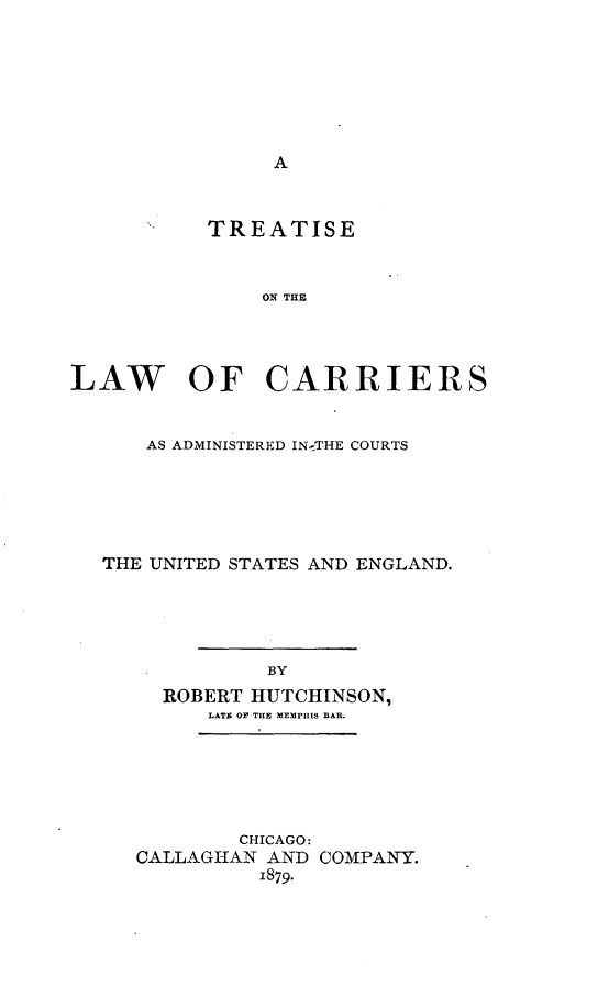 handle is hein.beal/cradmusen0001 and id is 1 raw text is: 












           TREATISE



               ON THE




LAW OF CARRIERS


      AS ADMINISTERED INmTHE COURTS






   THE UNITED STATES AND ENGLAND.





               BY
       ROBERT HUTCHINSON,
           LATE O THE MEMPHIS BAR.


        CHICAGO:
CALLAGIHAN AND COMPANY.
          1879.


