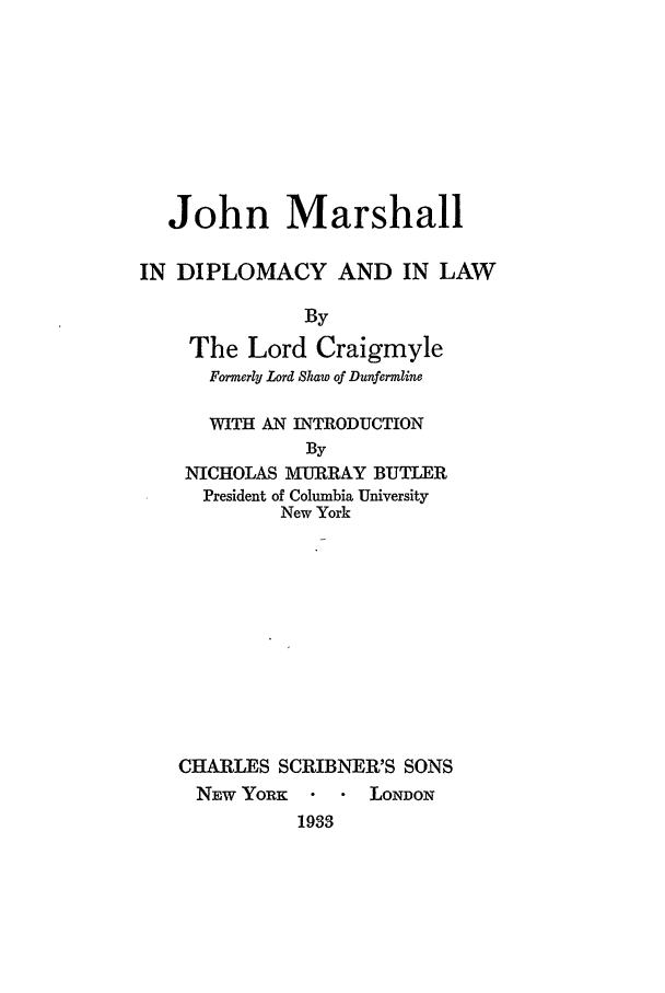 handle is hein.beal/craiglo0001 and id is 1 raw text is: John Marshall
IN DIPLOMACY AND IN LAW
By
The Lord Craigmyle
Formerly Lord Shaw of Dunfermline
WITH AN INTRODUCTION
By
NICHOLAS MURRAY BUTLER
President of Columbia University
New York
CHARLES SCRIBNER'S SONS
NEW YoRK -  LONDON
1933


