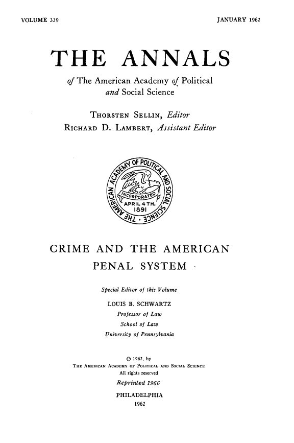 handle is hein.beal/crapensy0001 and id is 1 raw text is: 

JANUARY 1962


THE ANNALS

    of The American Academy of Political

             and Social Science


         THORSTEN SELLIN, Editor

   RICHARD D. LAMBERT, Assistant Editor


CRIME AND THE AMERICAN

          PENAL SYSTEM


            Special Editor of this Volume

              LOUIS B. SCHWARTZ
                Professor of Law
                School of Law
             University of Pennsylvania



                  © 1962, by
     THE AMERICAN ACADEMY OF POLITICAL AND SOCIAL SCIENCE
                 All rights reserved
                 Reprinted 1966

                 PHILADELPHIA
                    1962


VOLUME 339


