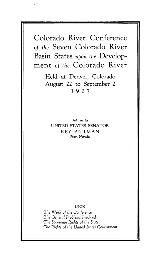 handle is hein.beal/crcs0001 and id is 1 raw text is: Colorado River Conference
of the Seven Colorado River
Basin States upon the Develop-
ment of the Colorado River
Held at Denver, Colorado
August 22 to September 2
1927
Address by
UNITED STATES SENATOR
KEY PITTMAN
From Nevada
UPON
The Work of the Conference
The Qeneral Problems Involved
The Sovereign Rights of the State
The Rights of the United States Government


