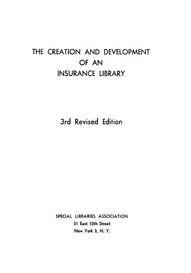 handle is hein.beal/crdev0001 and id is 1 raw text is: THE CREATION AND DEVELOPMENT

OF AN
INSURANCE LIBRARY
3rd Revised Edition
SPECIAL LIBRARIES ASSOCIATION
31 East 10th Street
New York 3, N. Y.


