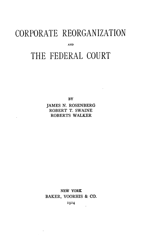handle is hein.beal/creorgfdt0001 and id is 1 raw text is: 






CORPORATE REORGANIZATION

               AND


    THE FEDERAL COURT








               BY
         JAMES N. ROSENBERG
         ROBERT T. SWAINE
         ROBERTS WALKER
















             NEW YORK
         BAKER, VOORHIS & CO.
               1924


