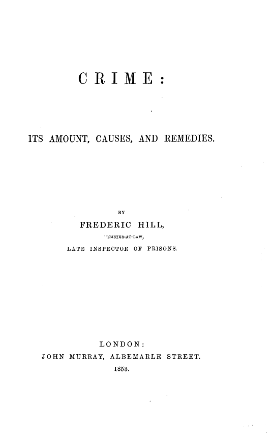handle is hein.beal/criamusd0001 and id is 1 raw text is: 









         CRIME:







ITS AMOUNT, CAUSES, AND REMEDIES.









                BY

         FREDERIC  HILL,
             .- RISTER-AT-LAW,

       LATE INSPECTOR OF PRISONS.












            LONDON:
  JOHN MURRAY, ALBEMARLE STREET.
               1853.


