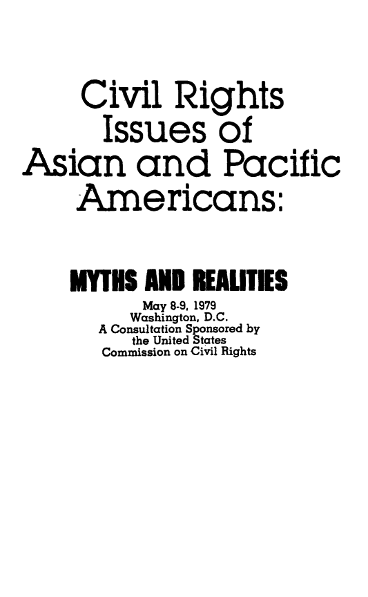 handle is hein.beal/crighsasi0001 and id is 1 raw text is: Civil Rights
Issues of
Asian and Pacific
Americans:
MYTHS AND REALITIES
May 8-9, 1979
Washington, D.C.
A Consultation Sponsored by
the United States
Commission on Civil Rights


