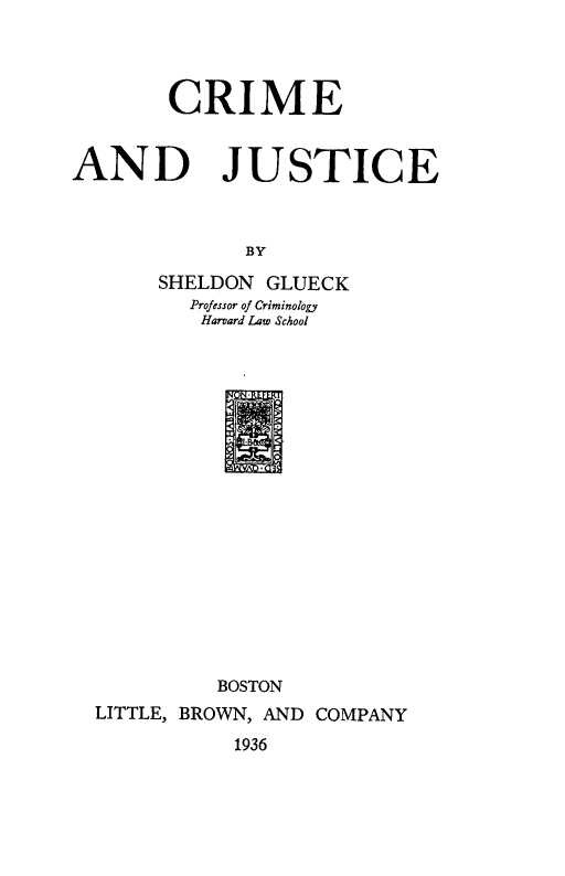 handle is hein.beal/crijuste0001 and id is 1 raw text is: 




        CRIME


AND JUSTICE



              BY
       SHELDON GLUECK
         Professor of Criminology
         Harvard Law School


            2N FF


          BOSTON
LITTLE, BROWN, AND COMPANY

           1936


