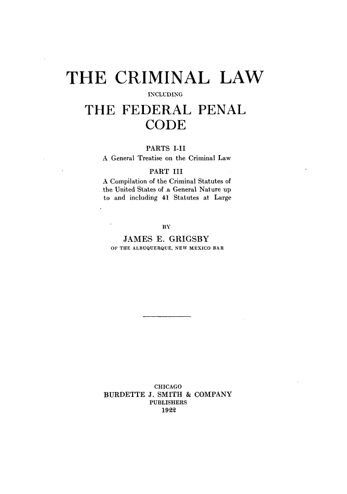 handle is hein.beal/crilfpec0001 and id is 1 raw text is: THE CRIMINAL LAW
INCLUDING
THE FEDERAL PENAL
CODE
PARTS I-II
A General Treatise on the Criminal Law
PART III
A Compilation of the Criminal Statutes of
the United States of a General Nature up
to and including 41 Statutes at Large
BY
JAMES E. GRIGSBY
OF THE ALBUQUERQUE, NEW MEXICO BAR

CHICAGO
BURDETTE J. SMITH & COMPANY
PUBLISHERS
1922


