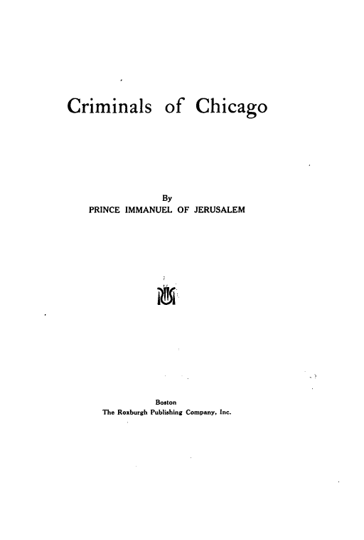handle is hein.beal/crimchcg0001 and id is 1 raw text is: 










Criminals of Chicago








                 By
    PRINCE IMMANUEL OF JERUSALEM


         Boston
The Roxburgh Publishing Company, Inc.


