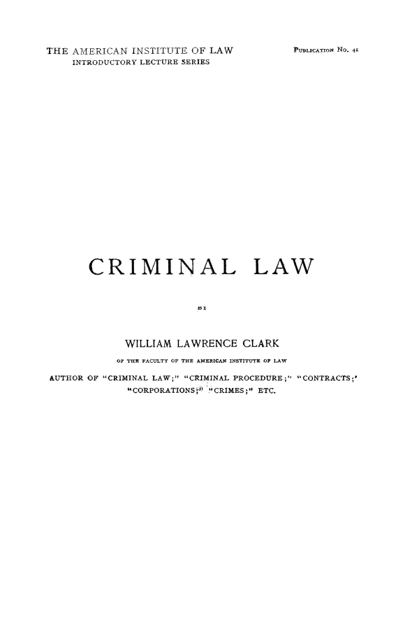 handle is hein.beal/crimila0001 and id is 1 raw text is: THE AMERICAN INSTITUTE OF LAW
INTRODUCTORY LECTURE SERIES

PUMLICATION NO. 41

CRIMINAL LAW
M
WILLIAM LAWRENCE CLARK
OF THE FACULTY OF THE AMERICAN INSTITUTE OF LAW
AUTHOR OF CRIMINAL LAW; CRIMINAL PROCEDURE ; CONTRACTS;'
CORPORATIONS   '  ICRIMES ; ETC.


