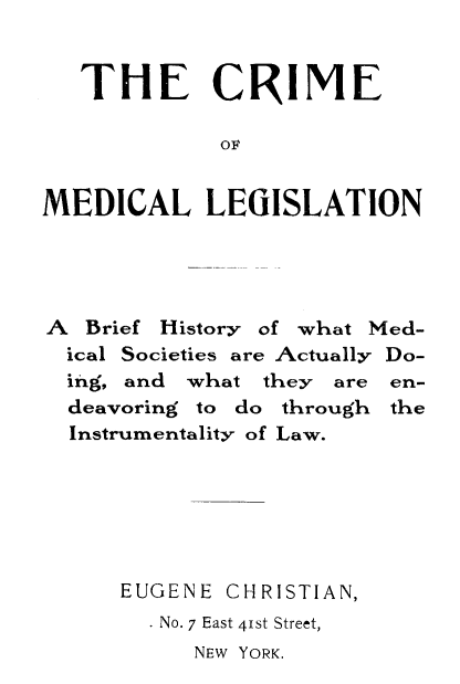 handle is hein.beal/crimleg0001 and id is 1 raw text is: THE CRIME
OME
MEDICAL LEGISLATION

A Brief History of what Med-
ical Societies are Actually Do-
ing, and what they are en-
deavoring to do through the
Instrumentality of Law.
EUGENE CHRISTIAN,
. No. 7 East 41st Street,
NEW YORK.


