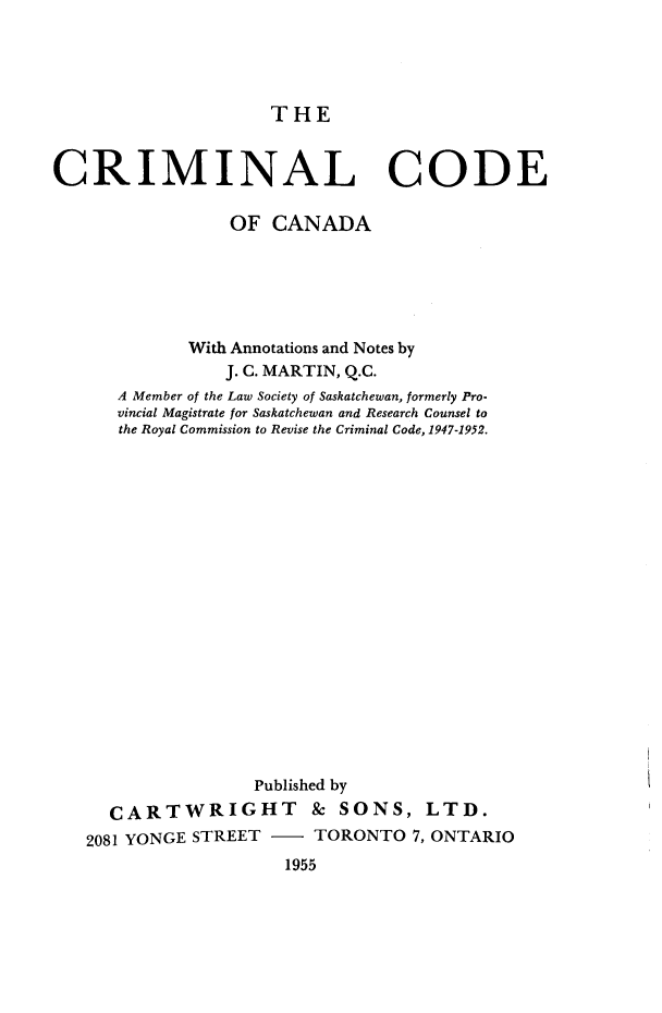 handle is hein.beal/crimodca0001 and id is 1 raw text is: 




THE


CRIMINAL CODE

                 OF CANADA






             With Annotations and Notes by
                 J. C. MARTIN, Q.C.
      A Member of the Law Society of Saskatchewan, formerly Pro-
      vincial Magistrate for Saskatchewan and Research Counsel to
      the Royal Commission to Revise the Criminal Code, 1947-1952.



















                   Published by
     CARTWRIGHT & SONS, LTD.
   2081 YONGE STREET     TORONTO 7, ONTARIO
                      1955


