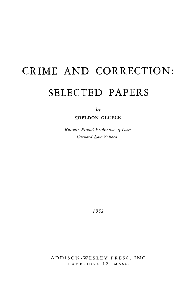 handle is hein.beal/crimorsep0001 and id is 1 raw text is: 












CRIME AND CORRECTION:



      SELECTED PAPERS


                  by
             SHELDON GLUECK

          Roscoe Pound Professor of Law
             Harvard Law School














                 1952








       ADDISON-WESLEY PRESS, INC.
           CAMBRIDGE 42. MASS.


