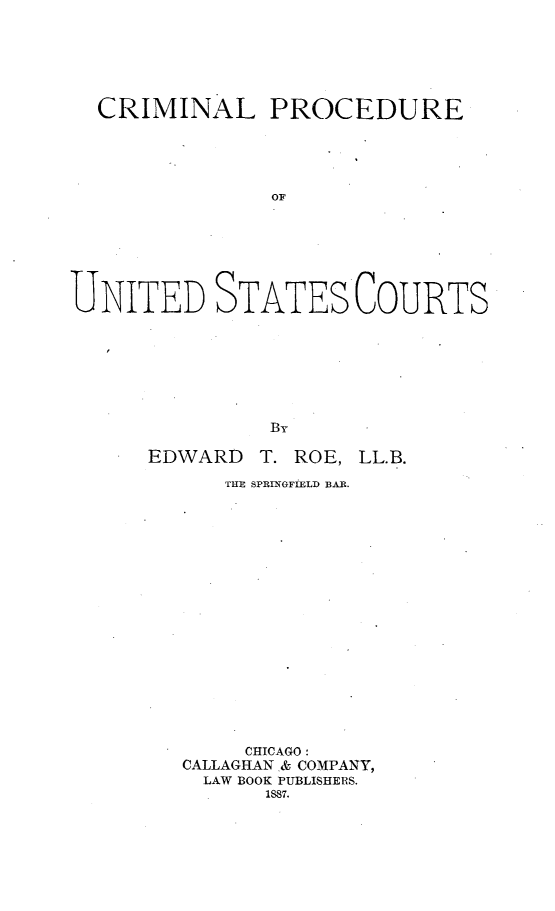 handle is hein.beal/crimpdust0001 and id is 1 raw text is: 






  CRIMINAL PROCEDURE





               OF







UNITED STATES COURTS


EDWARD


T. ROE, LL.B.


   THE SPRIN~GF1IELD BAR.


















     CHICAGO:
CALLAGHAN & COMPANY,
  LAW BOOK PUBLISHERS.
      1887.


